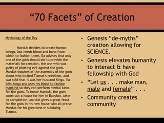 “70 Facets” of Creation
Mythology of the Day
Marduk decides to create human
beings, but needs blood and bone from
which to fashion them. Ea advises that only
one of the gods should die to provide the
materials for creation, the one who was
guilty of plotting evil against the gods.
Marduk inquires of the assembly of the gods
about who incited Tiamat’s rebellion, and
was told that it was her husband Kingu. Ea
kills Kingu and uses his blood to fashion
mankind so they can perform menial tasks
for the gods. To honor Marduk, the gods
construct a house for him in Babylon. After
its completion, Marduk gives a great feast
for the gods in his new house who all praise
Marduk for his greatness in subduing
Tiamat.
• Genesis “de-myths”
creation allowing for
SCIENCE.
• Genesis elevates humanity
to interact & have
fellowship with God
• “Let us . . . make man,
male and female” . . .
• Community creates
community
 