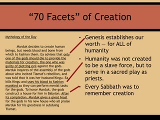 “70 Facets” of Creation
Mythology of the Day
Marduk decides to create human
beings, but needs blood and bone from
which to fashion them. Ea advises that only
one of the gods should die to provide the
materials for creation, the one who was
guilty of plotting evil against the gods.
Marduk inquires of the assembly of the gods
about who incited Tiamat’s rebellion, and
was told that it was her husband Kingu. Ea
kills Kingu and uses his blood to fashion
mankind so they can perform menial tasks
for the gods. To honor Marduk, the gods
construct a house for him in Babylon. After
its completion, Marduk gives a great feast
for the gods in his new house who all praise
Marduk for his greatness in subduing
Tiamat.
• Genesis establishes our
worth — for ALL of
humanity
• Humanity was not created
to be a slave force, but to
serve in a sacred play as
priests.
• Every Sabbath was to
remember creation
 