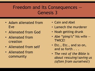 Freedom and Its Consequences —
Genesis 3
• Adam alienated from
Eve
• Alienated from God
• Alienated from
creation
• Alienated from self
• Alienated from
community
• Cain and Abel
• Lamech the murderer
• Noah getting drunk
• Abe “pimp’s” his wife —
TWICE!
• Etc., Etc., and so on,
and so forth . . .
• The rest of the Bible is
about rescuing/saving us
(often from ourselves!)
 