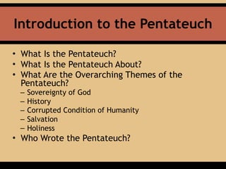 Introduction to the Pentateuch
• What Is the Pentateuch?
• What Is the Pentateuch About?
• What Are the Overarching Themes of the
Pentateuch?
– Sovereignty of God
– History
– Corrupted Condition of Humanity
– Salvation
– Holiness
• Who Wrote the Pentateuch?
 