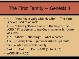 The First Family — Genesis 4
• 4:1 — “Now Adam yada with his wife” — This term
is never used of animals.
• 4:1 — “I have gotten a man wth the help of the
LORD.” First person to use God’s name in Scripture
was Eve.
• 4:2 — “Abel” — “Nothing” — What a name!
• Abel — flocks; Cain — gardener (like his parents).
• First Murder was within family!
• East . . . East . . . East = BAD (3:24; 4:16).
• WORSHIP — 4:26!!!
 