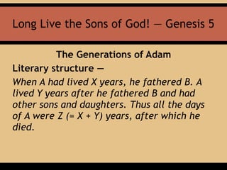 Long Live the Sons of God! — Genesis 5
The Generations of Adam
Literary structure —
When A had lived X years, he fathered B. A
lived Y years after he fathered B and had
other sons and daughters. Thus all the days
of A were Z (= X + Y) years, after which he
died.
 