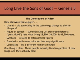 Long Live the Sons of God! — Genesis 5
The Generations of Adam
How old were these guys? . . .
• Literal — did something in the cosmology change to shorten
lifespans?
• Figure of speech — Sumerian King List (recorded before a
“great flood”) lists kinds living 28,800; 36,000, & 43,200 years.
• Symbolic — related to astronomical figures
• Encoded — with some unknown honorary significance
• Calculated — by a different numeric method
One thing is clear: These people actually lived (regardless of how
long), and they actually died.
 