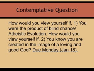 Contemplative Question
How would you view yourself if, 1) You
were the product of blind chance/
Atheistic Evolution. How would you
view yourself if, 2) You know you are
created in the image of a loving and
good God? Due Monday (Jan 18).
 