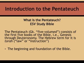 Introduction to the Pentateuch
What Is the Pentateuch?
ESV Study Bible
The Pentateuch (Gk. “five-volumed”) consists of
the first five books of the Bible, i.e., Genesis
through Deuteronomy. The Hebrew term for it is
torah (“law” or “instruction”)
• The beginning and foundation of the Bible.
 