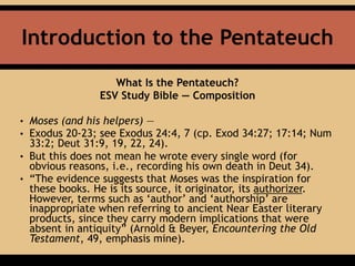 Introduction to the Pentateuch
What Is the Pentateuch?
ESV Study Bible — Composition
• Moses (and his helpers) —
• Exodus 20-23; see Exodus 24:4, 7 (cp. Exod 34:27; 17:14; Num
33:2; Deut 31:9, 19, 22, 24).
• But this does not mean he wrote every single word (for
obvious reasons, i.e., recording his own death in Deut 34).
• “The evidence suggests that Moses was the inspiration for
these books. He is its source, it originator, its authorizer.
However, terms such as ‘author’ and ‘authorship’ are
inappropriate when referring to ancient Near Easter literary
products, since they carry modern implications that were
absent in antiquity” (Arnold & Beyer, Encountering the Old
Testament, 49, emphasis mine).
 