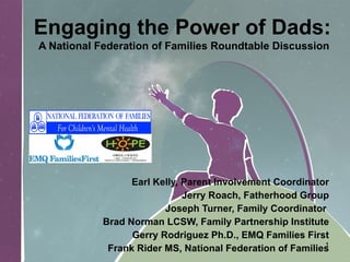 Engaging the Power of Dads:   A National Federation of Families Roundtable Discussion Earl Kelly, Parent Involvement Coordinator Jerry Roach, Fatherhood Group Joseph Turner, Family Coordinator  Brad Norman LCSW, Family Partnership Institute Gerry Rodriguez Ph.D., EMQ Families First Frank Rider MS, National Federation of Families 