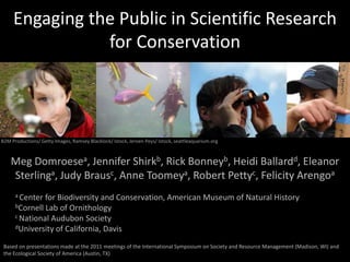 Engaging the Public in Scientific Research for Conservation B2M Productions/ Getty Images, Ramsey Blacklock/ Istock, Jeroen Peys/ Istock, seattleaquarium.org Meg Domroesea, Jennifer Shirkb, Rick Bonneyb, Heidi Ballardd, Eleanor Sterlinga, Judy Brausc, Anne Toomeya, Robert Pettyc, Felicity Arengoa a Center for Biodiversity and Conservation, American Museum of Natural History bCornell Lab of Ornithology c National Audubon Society dUniversity of California, Davis Based on presentations made at the 2011 meetings of the International Symposium on Society and Resource Management (Madison, WI) and the Ecological Society of America (Austin, TX) 