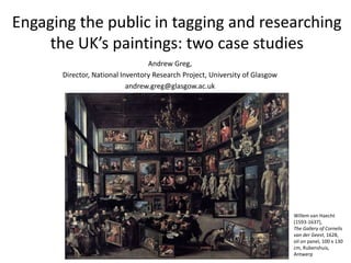 Engaging the public in tagging and researching 
the UK’s paintings: two case studies 
Andrew Greg, 
Director, National Inventory Research Project, University of Glasgow 
andrew.greg@glasgow.ac.uk 
Willem van Haecht 
(1593-1637), 
The Gallery of Cornelis 
van der Geest, 1628, 
oil on panel, 100 x 130 
cm, Rubenshuis, 
Antwerp 
 