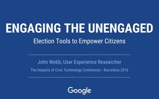 ENGAGING THE UNENGAGED
Election Tools to Empower Citizens
John Webb, User Experience Researcher
The Impacts of Civic Technology Conference • Barcelona 2016
 