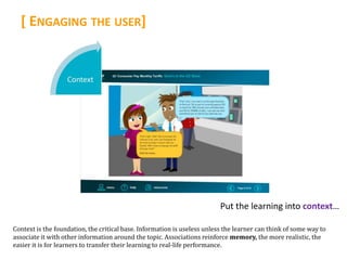 [ ENGAGING THE USER]




                                                                          Put the learning into context…

Context is the foundation, the critical base. Information is useless unless the learner can think of some way to
associate it with other information around the topic. Associations reinforce memory, the more realistic, the
easier it is for learners to transfer their learning to real-life performance.
 