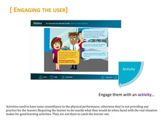 [ ENGAGING THE USER]




                                                                      Engage them with an activity…

Activities need to have some resemblance to the physical performance, otherwise they’re not providing any
practice for the learner. Requiring the learner to do exactly what they would do when faced with the real situation
makes for good learning activities. They are not there to catch the learner out.
 