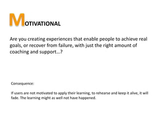 OTIVATIONAL

Are you creating experiences that enable people to achieve real
goals, or recover from failure, with just the right amount of
coaching and support…?




Consequence:

If users are not motivated to apply their learning, to rehearse and keep it alive, it will
fade. The learning might as well not have happened.
 