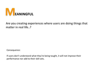 EANINGFUL

Are you creating experiences where users are doing things that
matter in real life..?




Consequence:

If users don’t understand what they’re being taught, it will not improve their
performance nor add to their skill sets.
 
