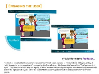 [ ENGAGING THE USER]




                                                                            Provide formative feedback…
Feedback is essential for learners to be aware if they’re off track, but also to reinsure them if they’re getting it
right. It needs to be constructive, it’s no good just telling a learner ‘Well done, that’s great!’, or ‘That’s wrong, try
again.’. They need to be told why it is a good or a bad answer. Instead of pointing out mistakes directly, they should
hint in the right direction, and allow the learner to think through the situation and realise where they went
wrong.
 