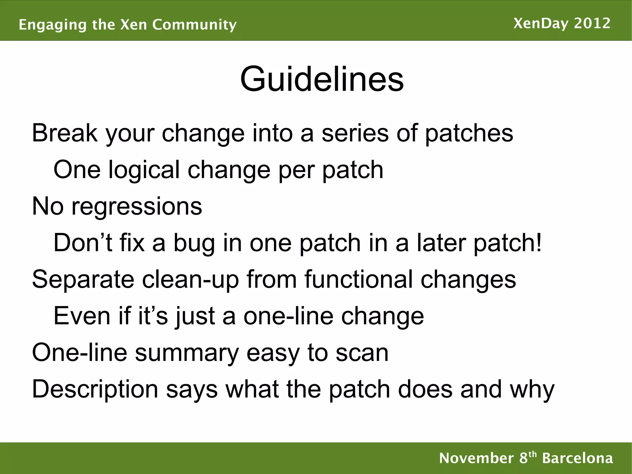Engaging the Xen Community                         XenDay 2012



                             Guidelines
 Break your change into a series of patches
   One logical change per patch
 No regressions
   Don’t fix a bug in one patch in a later patch!
 Separate clean-up from functional changes
   Even if it’s just a one-line change
 One-line summary easy to scan
 Description says what the patch does and why

                                          November 8th Barcelona
 