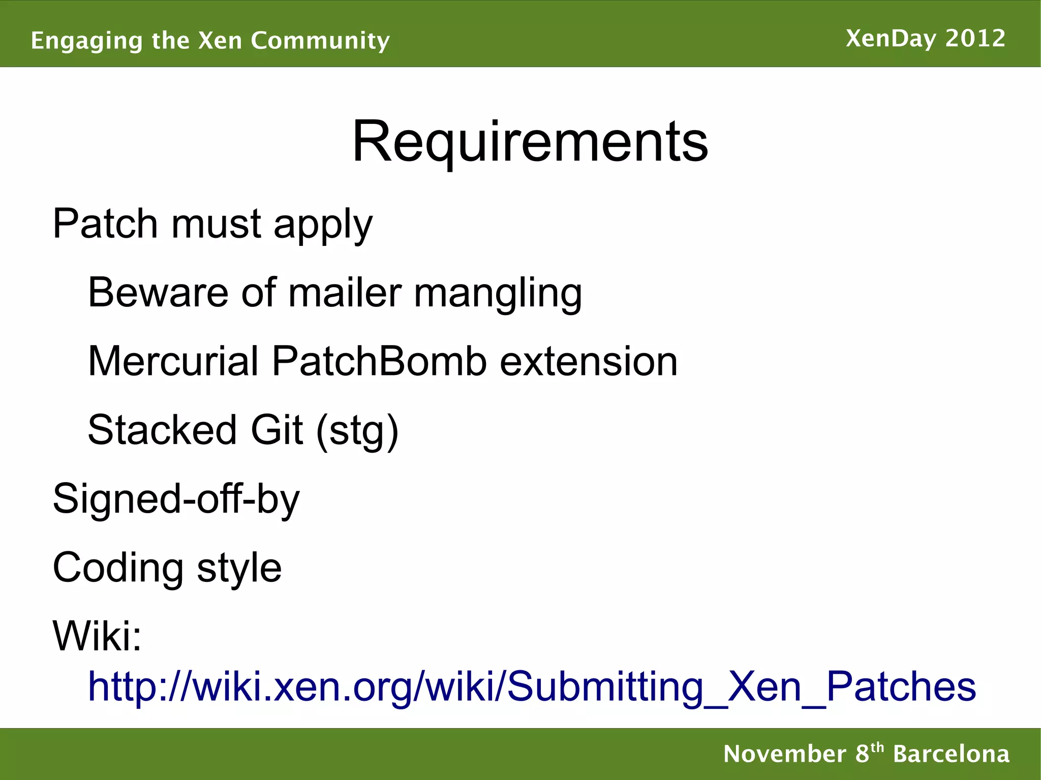 Engaging the Xen Community                     XenDay 2012



                       Requirements
 Patch must apply
    Beware of mailer mangling
    Mercurial PatchBomb extension
    Stacked Git (stg)
 Signed-off-by
 Coding style
 Wiki:
  http://wiki.xen.org/wiki/Submitting_Xen_Patches
                                      November 8th Barcelona
 