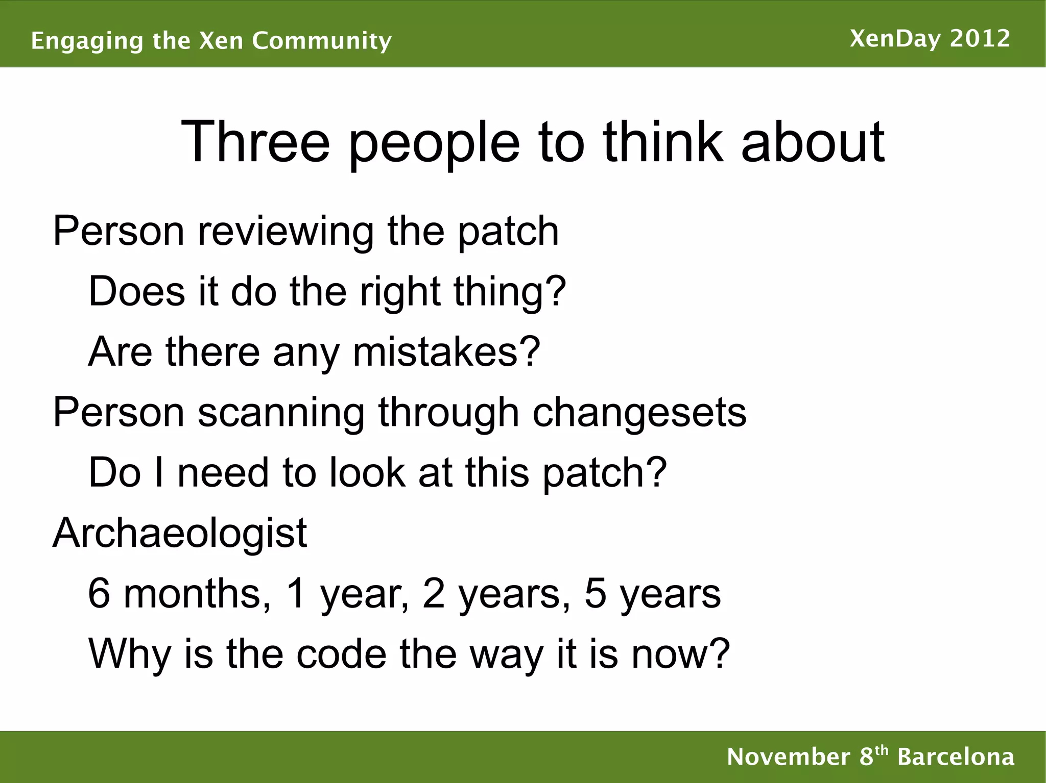 Engaging the Xen Community                  XenDay 2012



          Three people to think about
 Person reviewing the patch
   Does it do the right thing?
   Are there any mistakes?
 Person scanning through changesets
   Do I need to look at this patch?
 Archaeologist
   6 months, 1 year, 2 years, 5 years
   Why is the code the way it is now?

                                   November 8th Barcelona
 