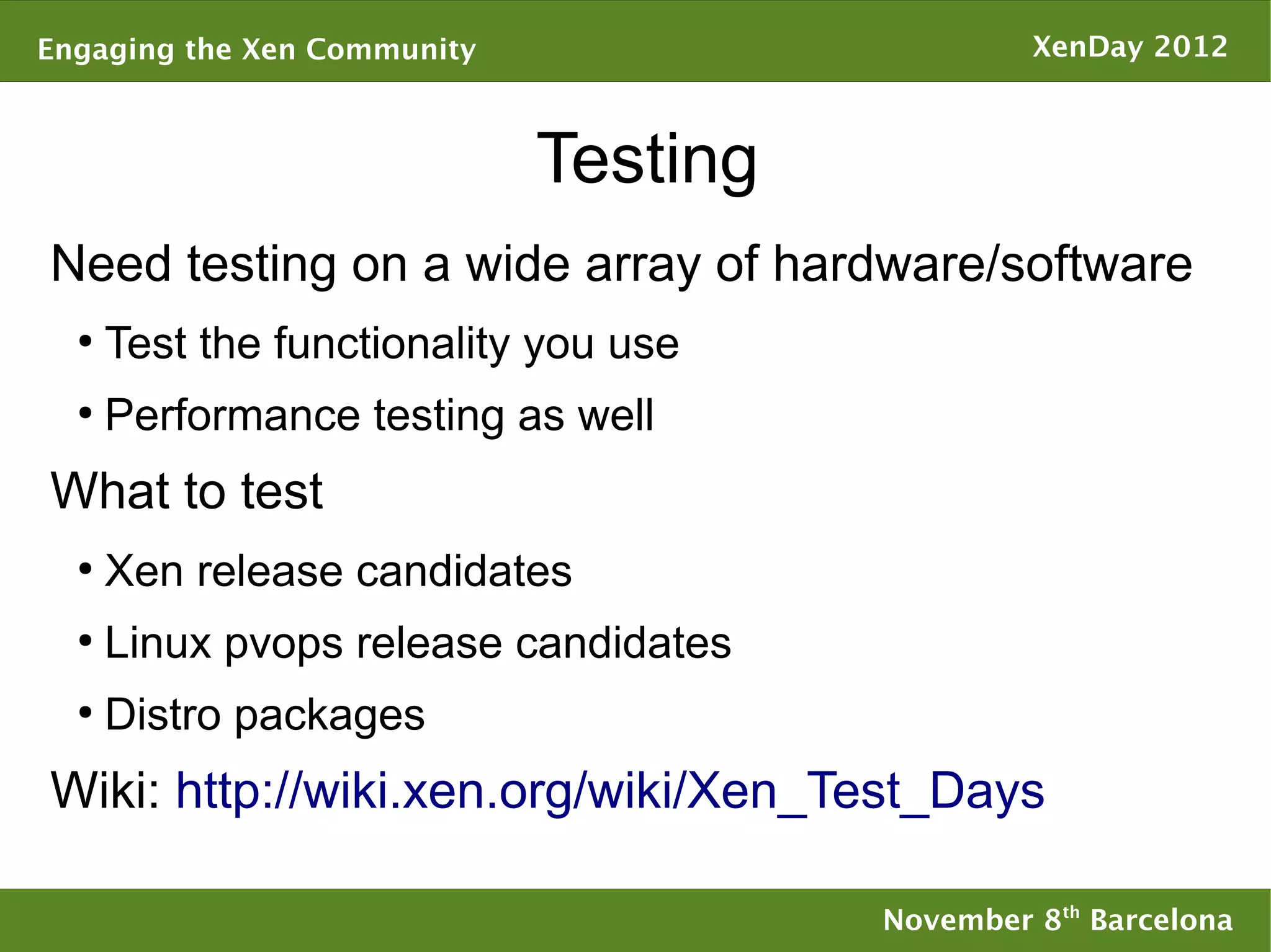 Engaging the Xen Community                      XenDay 2012



                             Testing
Need testing on a wide array of hardware/software
  ●
      Test the functionality you use
  ●
      Performance testing as well
What to test
  ●
      Xen release candidates
  ●
      Linux pvops release candidates
  ●
      Distro packages
Wiki: http://wiki.xen.org/wiki/Xen_Test_Days

                                       November 8th Barcelona
 