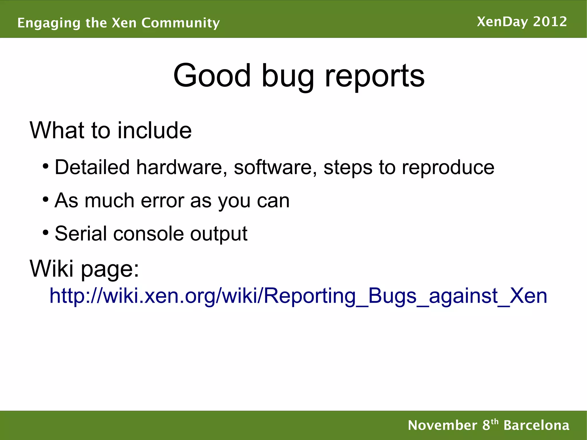 Engaging the Xen Community                           XenDay 2012



                   Good bug reports
 What to include
   ●
       Detailed hardware, software, steps to reproduce
   ●
       As much error as you can
   ●
       Serial console output
 Wiki page:
    http://wiki.xen.org/wiki/Reporting_Bugs_against_Xen




                                            November 8th Barcelona
 