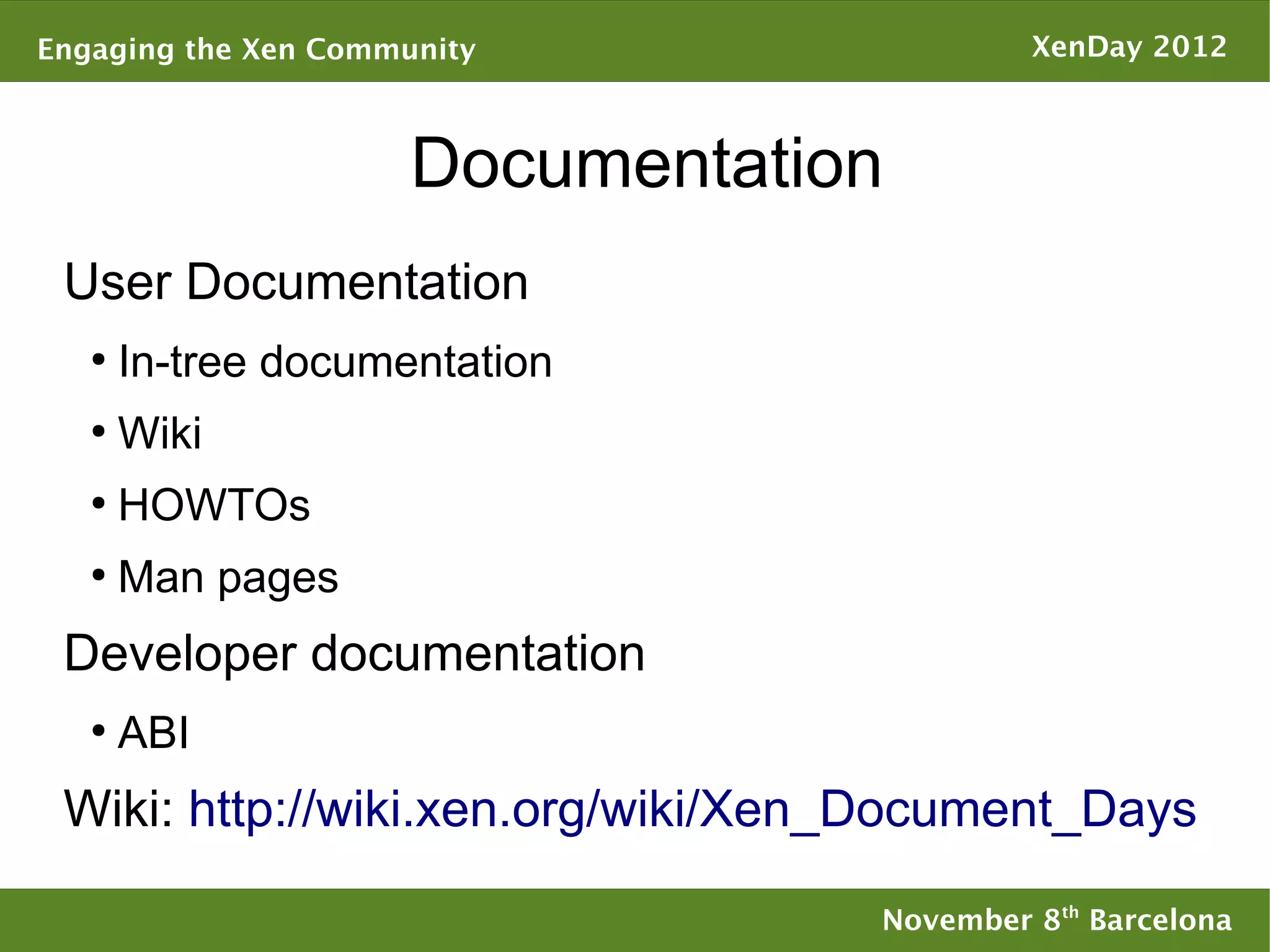 Engaging the Xen Community                  XenDay 2012



                      Documentation
 User Documentation
   ●
       In-tree documentation
   ●
       Wiki
   ●
       HOWTOs
   ●
       Man pages
 Developer documentation
   ●
       ABI
 Wiki: http://wiki.xen.org/wiki/Xen_Document_Days

                                   November 8th Barcelona
 