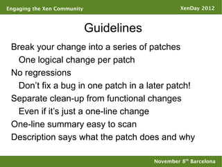 Engaging the Xen Community                         XenDay 2012



                             Guidelines
 Break your change into a series of patches
   One logical change per patch
 No regressions
   Don’t fix a bug in one patch in a later patch!
 Separate clean-up from functional changes
   Even if it’s just a one-line change
 One-line summary easy to scan
 Description says what the patch does and why

                                          November 8th Barcelona
 