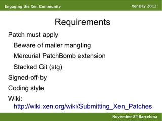 Engaging the Xen Community                     XenDay 2012



                       Requirements
 Patch must apply
    Beware of mailer mangling
    Mercurial PatchBomb extension
    Stacked Git (stg)
 Signed-off-by
 Coding style
 Wiki:
  http://wiki.xen.org/wiki/Submitting_Xen_Patches
                                      November 8th Barcelona
 