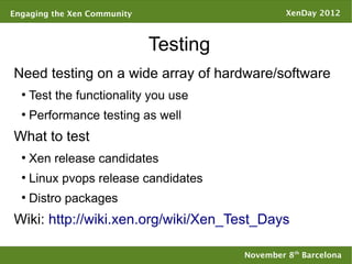 Engaging the Xen Community                      XenDay 2012



                             Testing
Need testing on a wide array of hardware/software
  ●
      Test the functionality you use
  ●
      Performance testing as well
What to test
  ●
      Xen release candidates
  ●
      Linux pvops release candidates
  ●
      Distro packages
Wiki: http://wiki.xen.org/wiki/Xen_Test_Days

                                       November 8th Barcelona
 