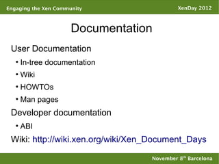 Engaging the Xen Community                  XenDay 2012



                      Documentation
 User Documentation
   ●
       In-tree documentation
   ●
       Wiki
   ●
       HOWTOs
   ●
       Man pages
 Developer documentation
   ●
       ABI
 Wiki: http://wiki.xen.org/wiki/Xen_Document_Days

                                   November 8th Barcelona
 