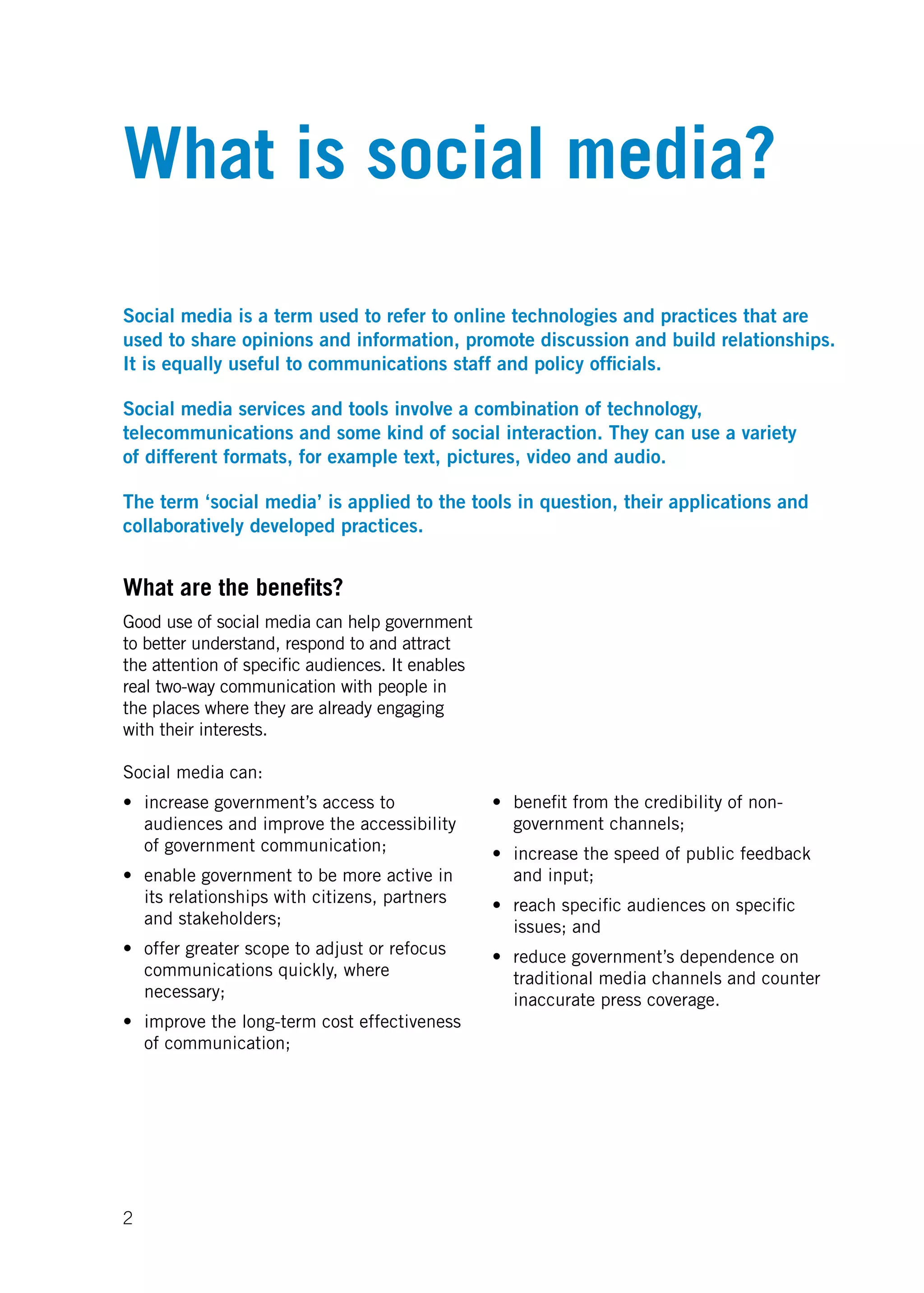 What is social media?


Social media is a term used to refer to online technologies and practices that are
used to share opinions and information, promote discussion and build relationships.
It is equally useful to communications staff and policy officials.

Social media services and tools involve a combination of technology,
telecommunications and some kind of social interaction. They can use a variety
of different formats, for example text, pictures, video and audio.

The term ‘social media’ is applied to the tools in question, their applications and
collaboratively developed practices.


What are the benefits?
Good use of social media can help government
to better understand, respond to and attract
the attention of specific audiences. It enables
real	two-way	communication	with	people	in	
the places where they are already engaging
with their interests.

Social media can:
•	 increase	government’s	access	to	               •	 benefit	from	the	credibility	of	non-
   audiences and improve the accessibility           government channels;
   of government communication;                   •	 increase	the	speed	of	public	feedback	
•	 enable	government	to	be	more	active	in	           and input;
   its relationships with citizens, partners      •	 reach	specific	audiences	on	specific	
   and stakeholders;                                 issues; and
•	 offer	greater	scope	to	adjust	or	refocus	      •	 reduce	government’s	dependence	on	
   communications quickly, where                     traditional media channels and counter
   necessary;                                        inaccurate press coverage.
•	 improve	the	long-term	cost	effectiveness	
   of communication;




2
 