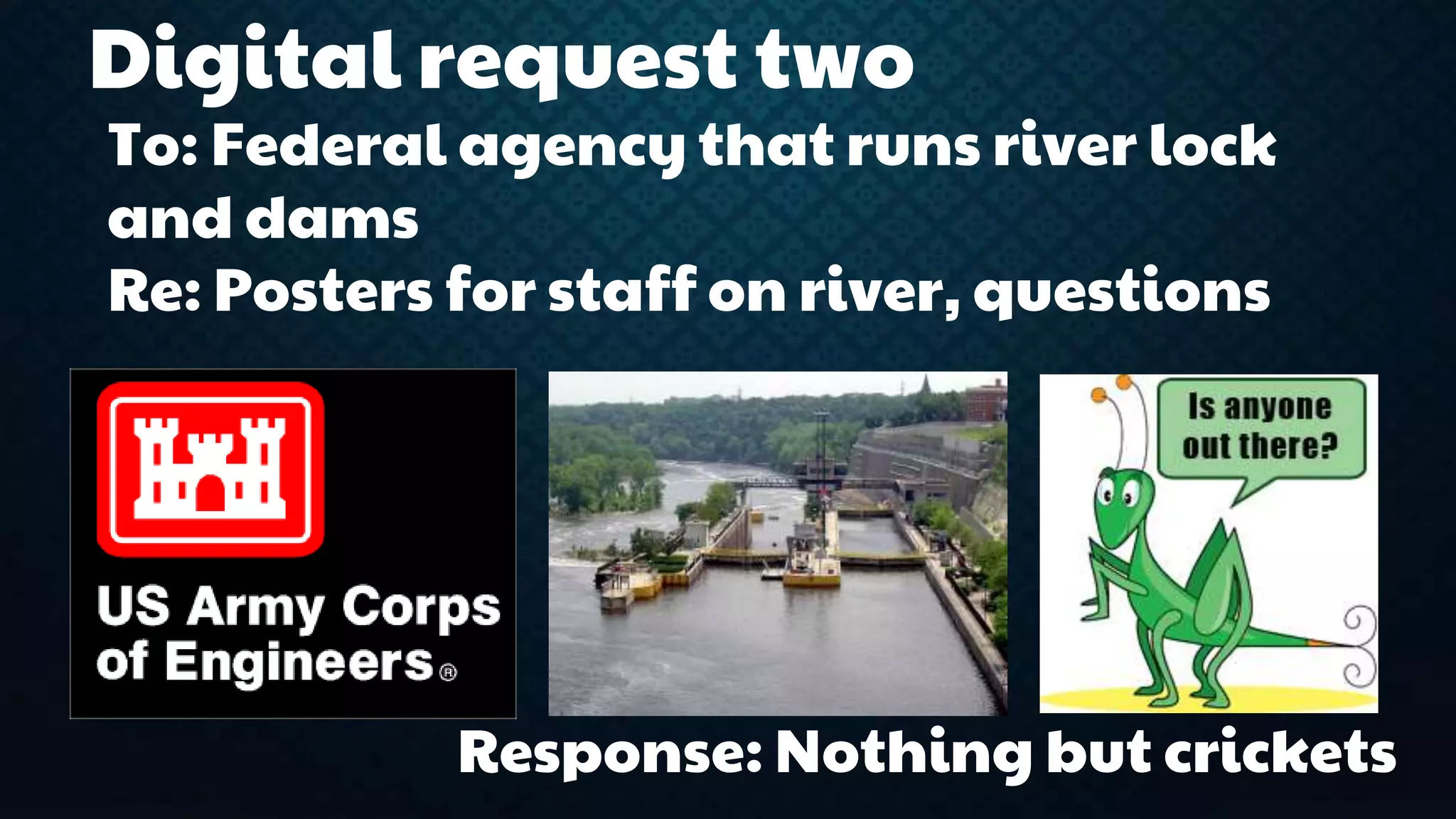 Digital request two 
To: Federal agency that runs river lock 
and dams 
Re: Posters for staff on river, questions 
Response: Nothing but crickets 
 