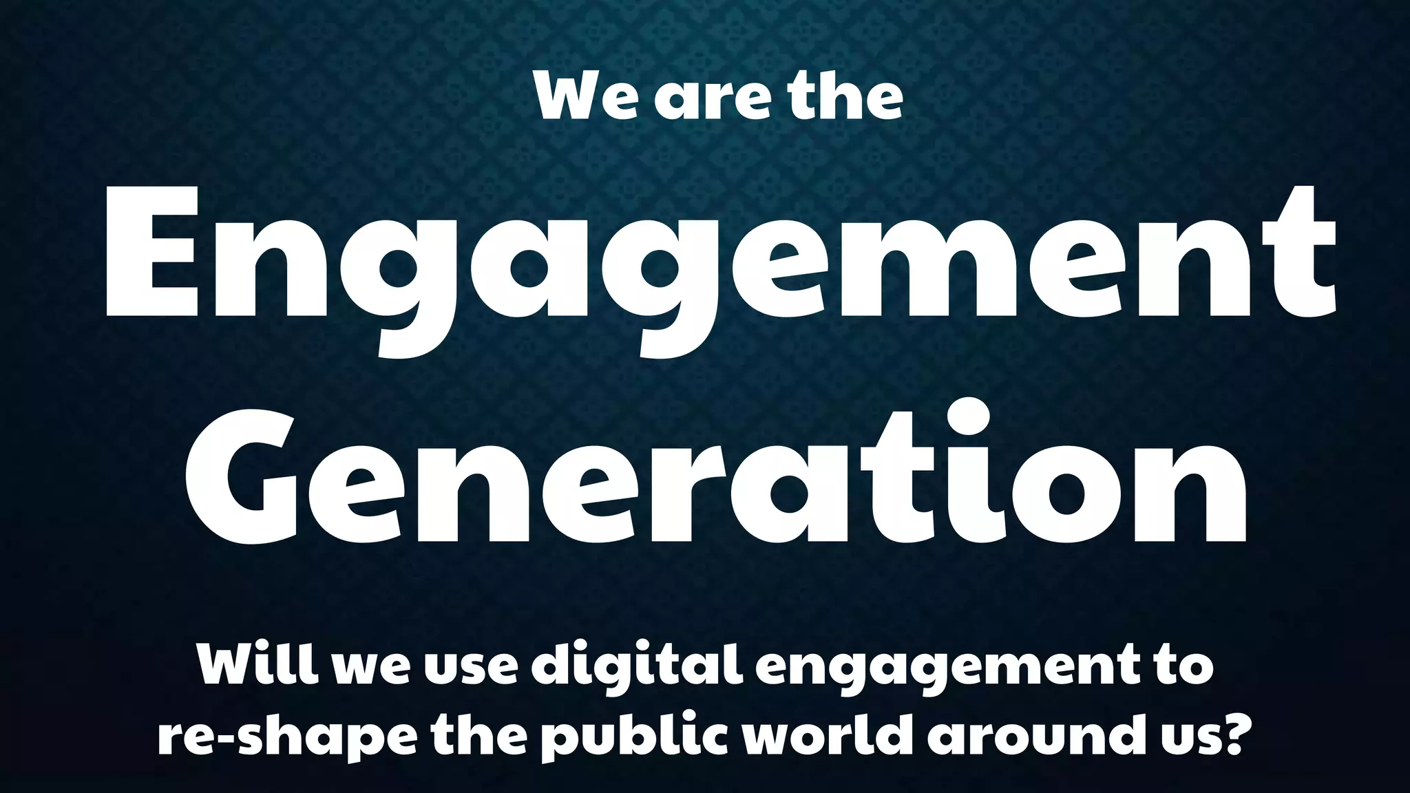 We are the 
Engagement 
Generation 
Will we use digital engagement to 
re-shape the public world around us? 
 