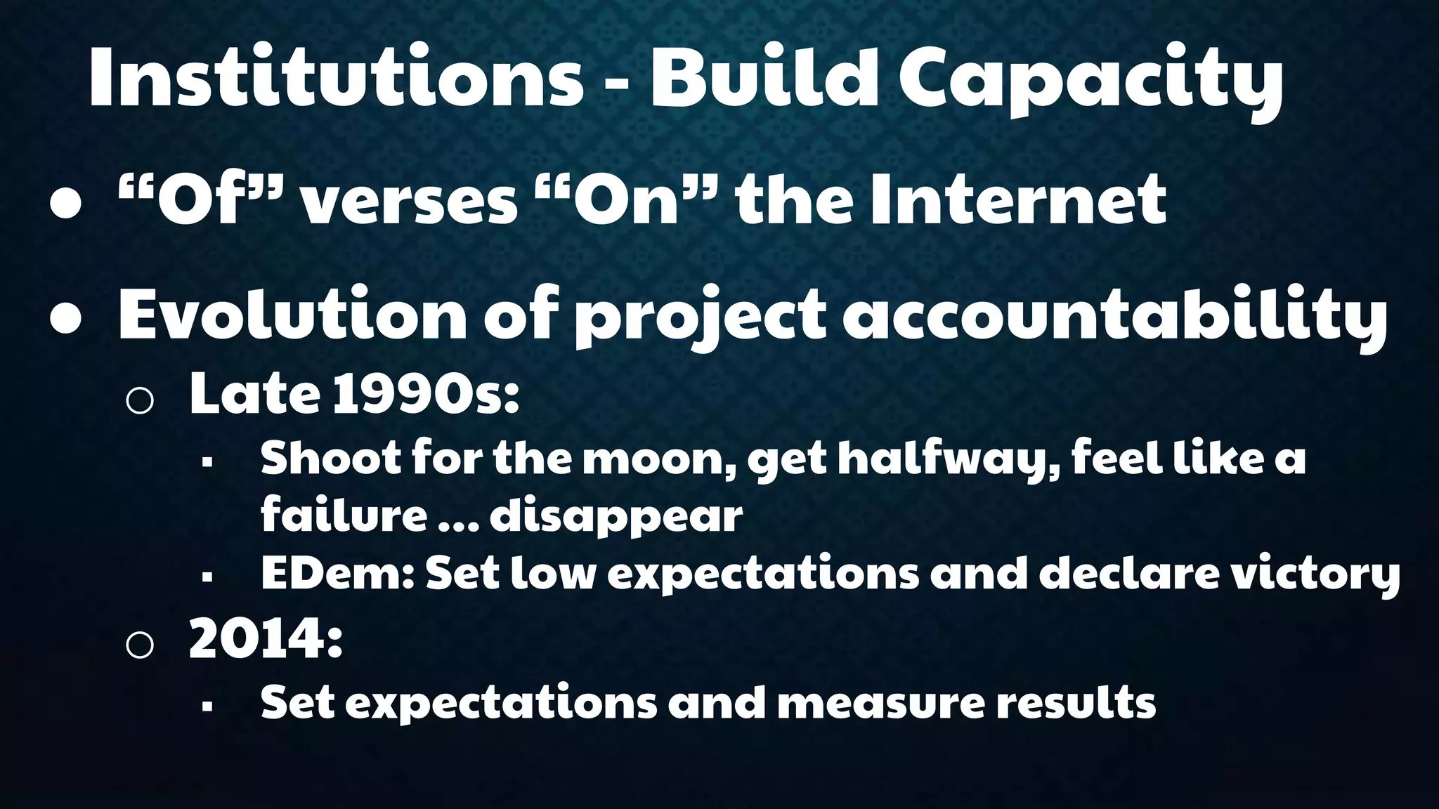 Institutions - Build Capacity 
● “Of” verses “On” the Internet 
● Evolution of project accountability 
o Late 1990s: 
 Shoot for the moon, get halfway, feel like a 
failure … disappear 
 EDem: Set low expectations and declare victory 
o 2014: 
 Set expectations and measure results 
 