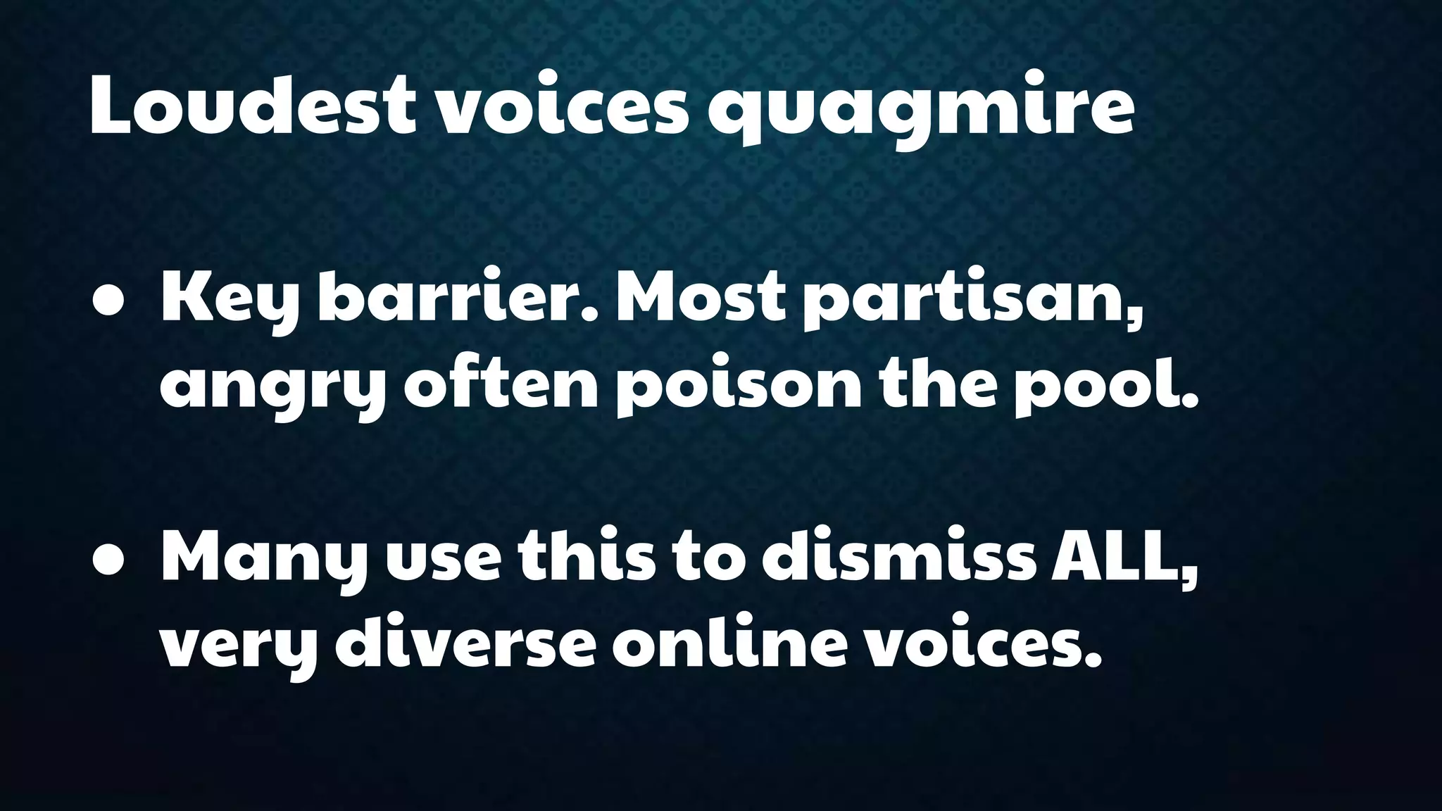 Loudest voices quagmire 
● Key barrier. Most partisan, 
angry often poison the pool. 
● Many use this to dismiss ALL, 
very diverse online voices. 
 
