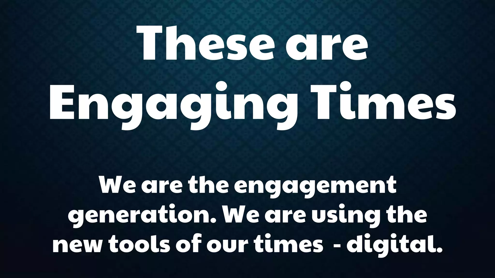 These are 
Engaging Times 
We are the engagement 
generation. We are using the 
new tools of our times - digital. 
 