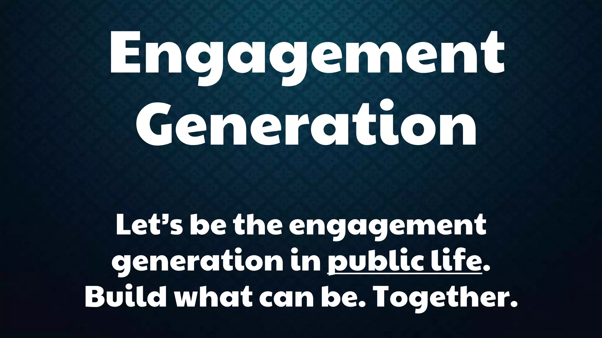 Engagement 
Generation 
Let’s be the engagement 
generation in public life. 
Build what can be. Together. 
 