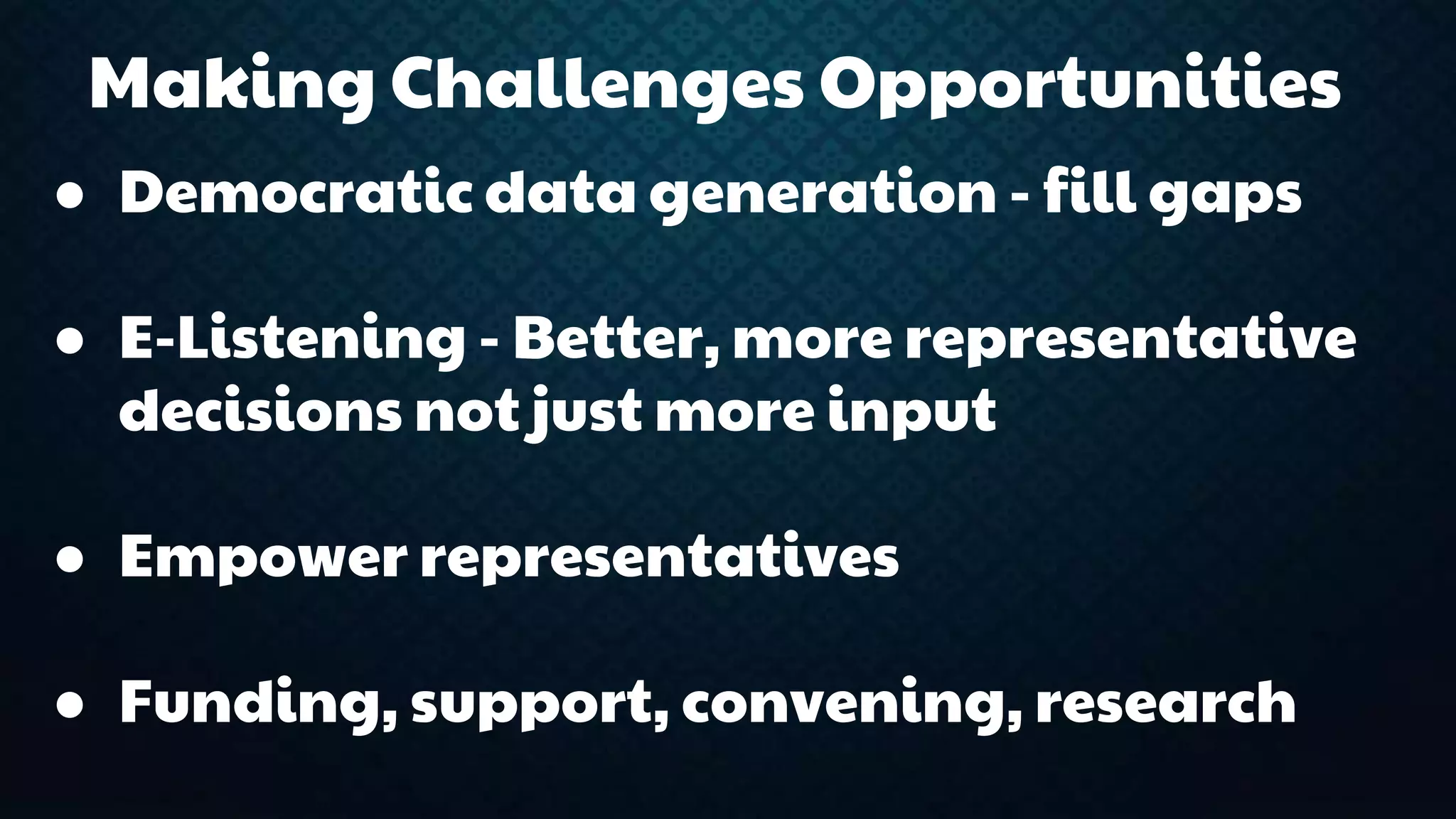 Making Challenges Opportunities 
● Democratic data generation - fill gaps 
● E-Listening - Better, more representative 
decisions not just more input 
● Empower representatives 
● Funding, support, convening, research 
 