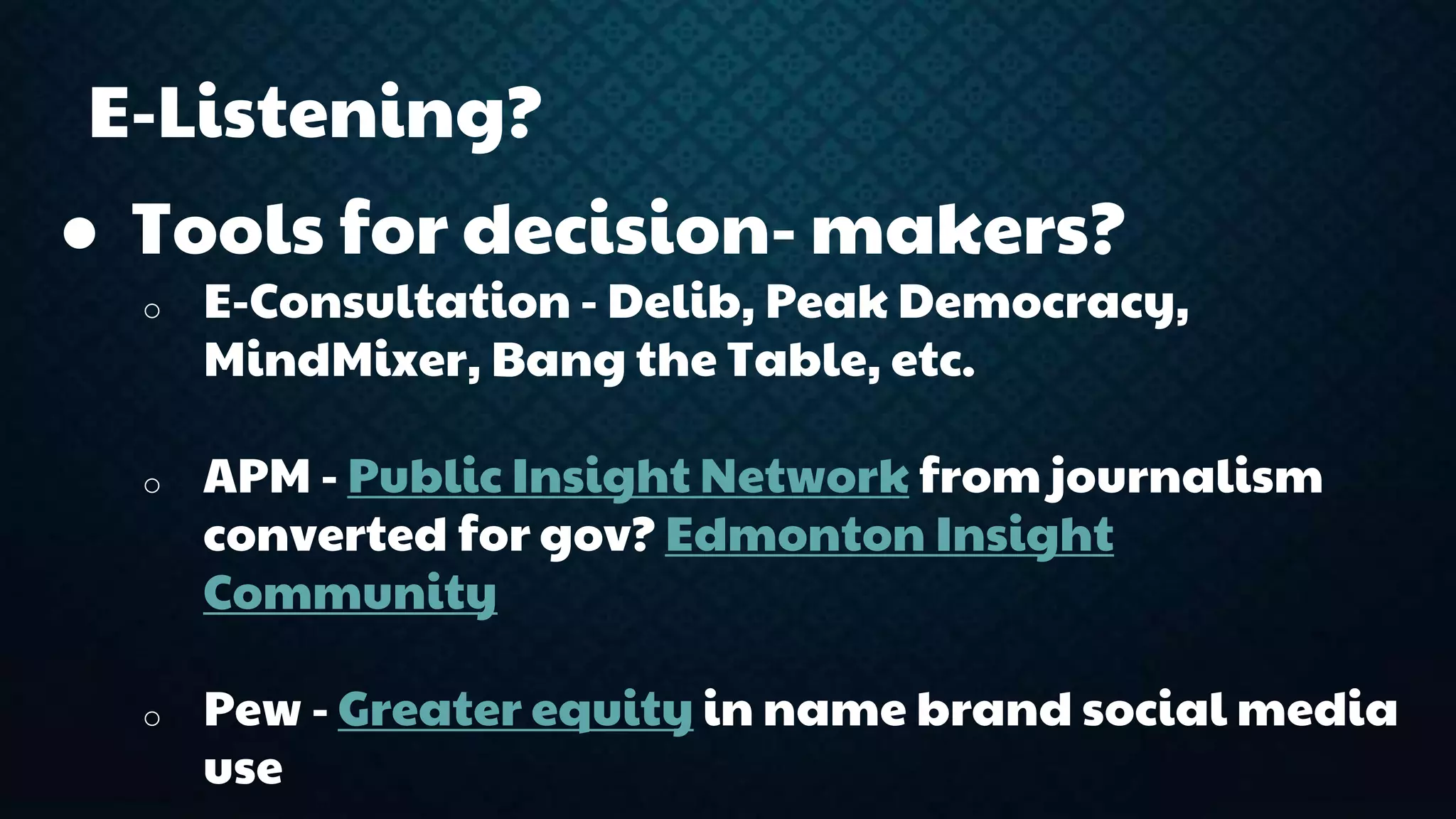 E-Listening? 
● Tools for decision- makers? 
o E-Consultation - Delib, Peak Democracy, 
MindMixer, Bang the Table, etc. 
o APM - Public Insight Network from journalism 
converted for gov? Edmonton Insight 
Community 
o Pew - Greater equity in name brand social media 
use 
 