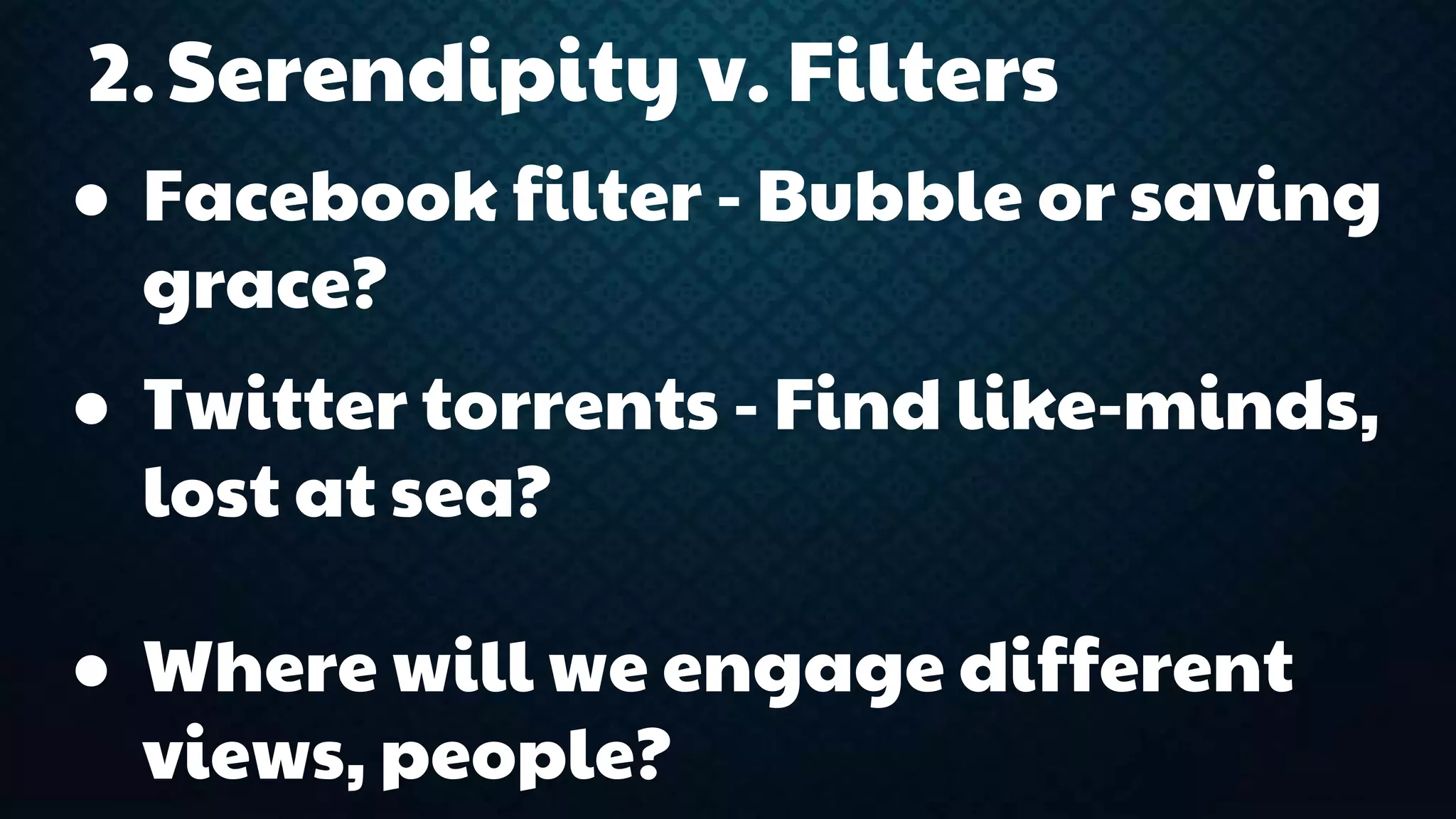 2.Serendipity v. Filters 
● Facebook filter - Bubble or saving 
grace? 
● Twitter torrents - Find like-minds, 
lost at sea? 
● Where will we engage different 
views, people? 
 