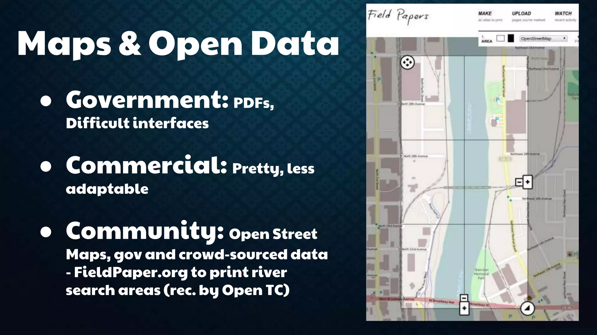 Maps & Open Data 
● Government: PDFs, 
Difficult interfaces 
● Commercial: Pretty, less 
adaptable 
● Community: Open Street 
Maps, gov and crowd-sourced data 
- FieldPaper.org to print river 
search areas (rec. by Open TC) 
 