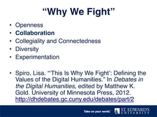 “Why We Fight”! 
• Openness! 
• Collaboration! 
• Collegiality and Connectedness! 
• Diversity! 
• Experimentation! 
• Spiro, Lisa. “‘This Is Why We Fight’: Defining the 
Values of the Digital Humanities.” In Debates in 
the Digital Humanities, edited by Matthew K. 
Gold. University of Minnesota Press, 2012. 
http://dhdebates.gc.cuny.edu/debates/part/2 ! 
 