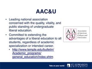 AAC&U! 
• Leading national association 
concerned with the quality, vitality, and 
public standing of undergraduate 
liberal education. ! 
• Committed to extending the 
advantages of a liberal education to all 
students, regardless of academic 
specialization or intended career.! 
• http://www.temple.edu/bulletin/ 
Academic_programs/ 
general_education/index.shtm ! 
! 
 