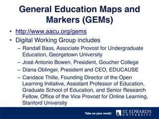 General Education Maps and 
Markers (GEMs)! 
• http://www.aacu.org/gems! 
• Digital Working Group includes! 
– Randall Bass, Associate Provost for Undergraduate 
Education, Georgetown University! 
– José Antonio Bowen, President, Goucher College! 
– Diana Oblinger, President and CEO, EDUCAUSE! 
– Candace Thille, Founding Director of the Open 
Learning Initiative, Assistant Professor of Education, 
Graduate School of Education, and Senior Research 
Fellow, Office of the Vice Provost for Online Learning, 
Stanford University! 
 