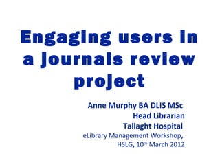 Engaging users in
a journals review
project
Anne Murphy BA DLIS MSc
Head Librarian
Tallaght Hospital
eLibrary Management Workshop,
HSLG, 10th
March 2012
 