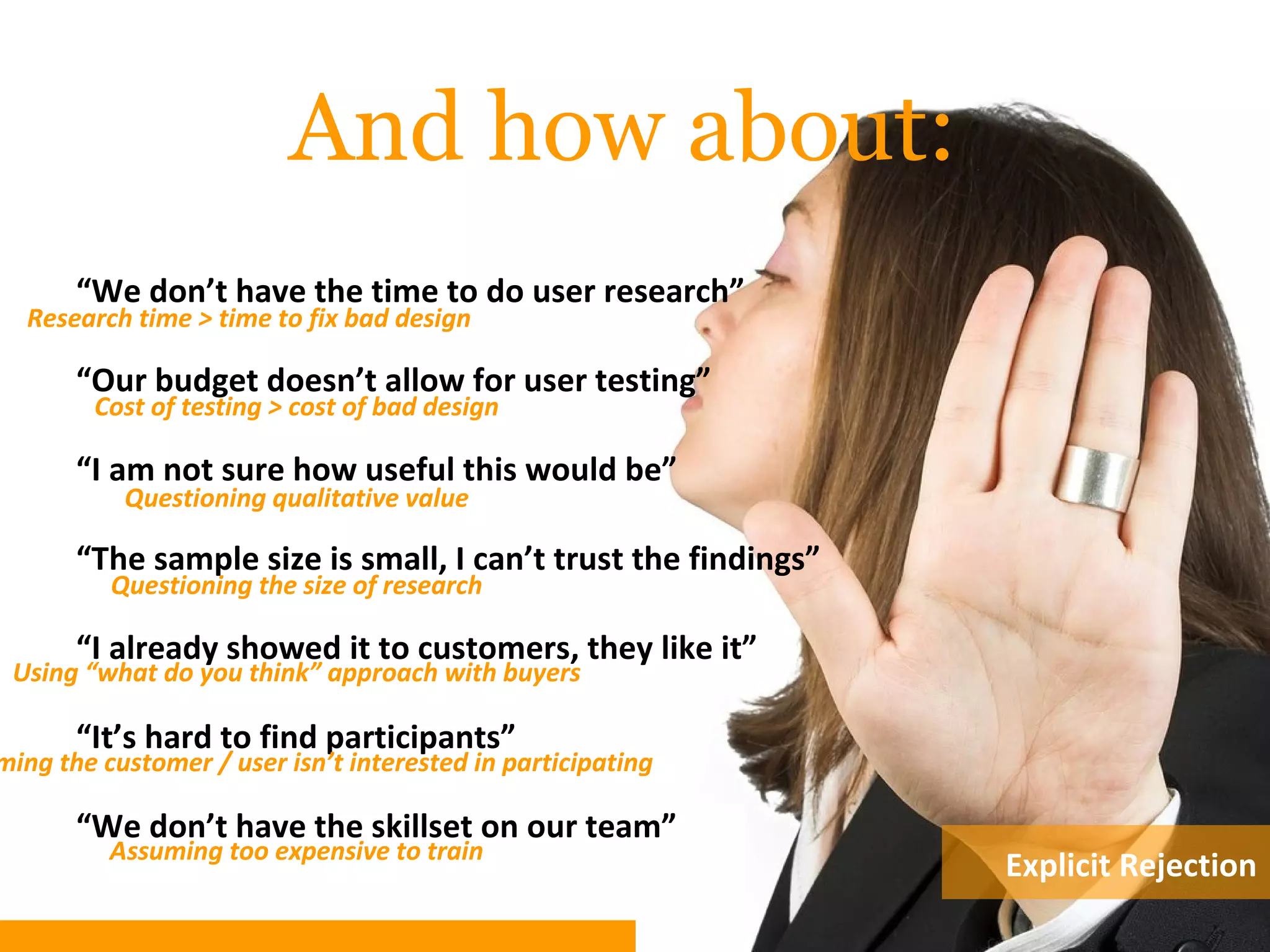 And how about:
“We don’t have the time to do user research”
“Our budget doesn’t allow for user testing”
“I am not sure how useful this would be”
“The sample size is small, I can’t trust the findings”
“I already showed it to customers, they like it”
“It’s hard to find participants”
“We don’t have the skillset on our team”
Research time > time to fix bad design
Cost of testing > cost of bad design
Questioning qualitative value
Using “what do you think” approach with buyers
Questioning the size of research
Assuming too expensive to train
ming the customer / user isn’t interested in participating
Explicit Rejection
 