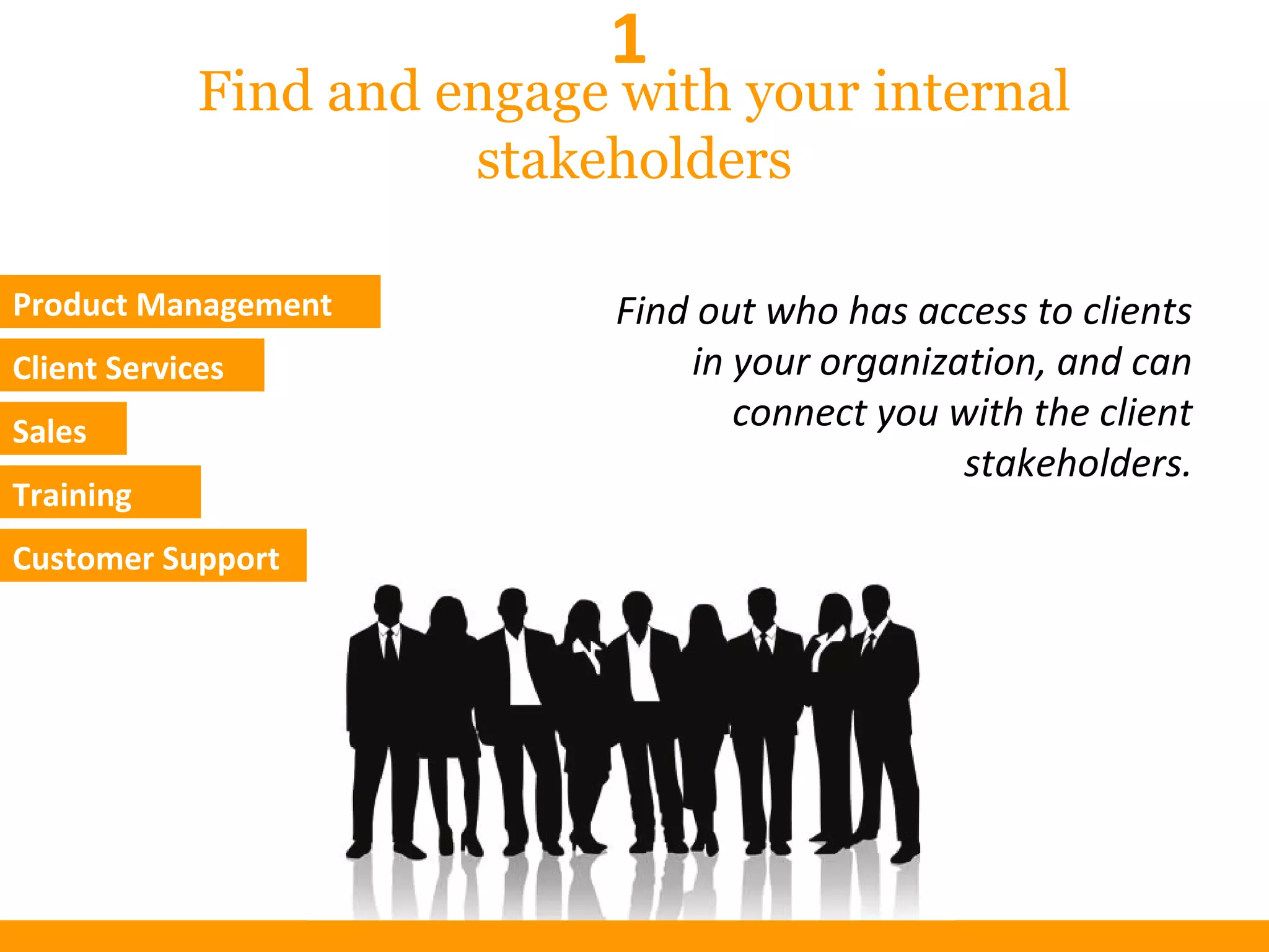 Find and engage with your internal
stakeholders
Product Management
Client Services
Sales
Training
Customer Support
Find out who has access to clients
in your organization, and can
connect you with the client
stakeholders.
1
 