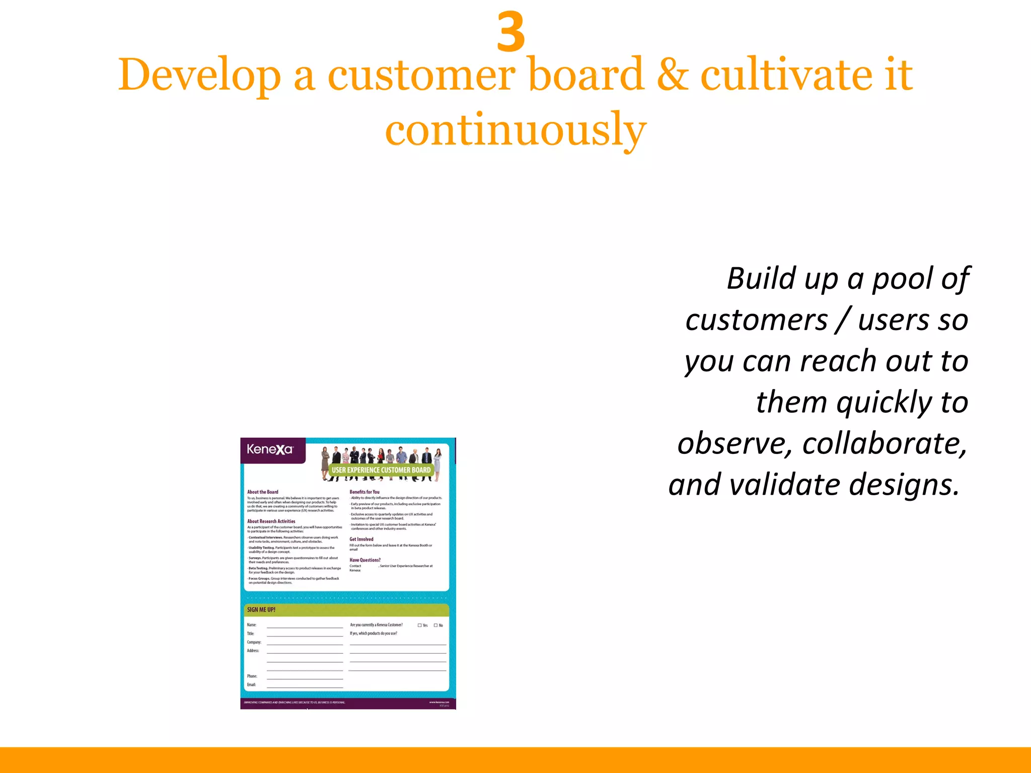 Develop a customer board & cultivate it
continuously
Build up a pool of
customers / users so
you can reach out to
them quickly to
observe, collaborate,
and validate designs.
3
 