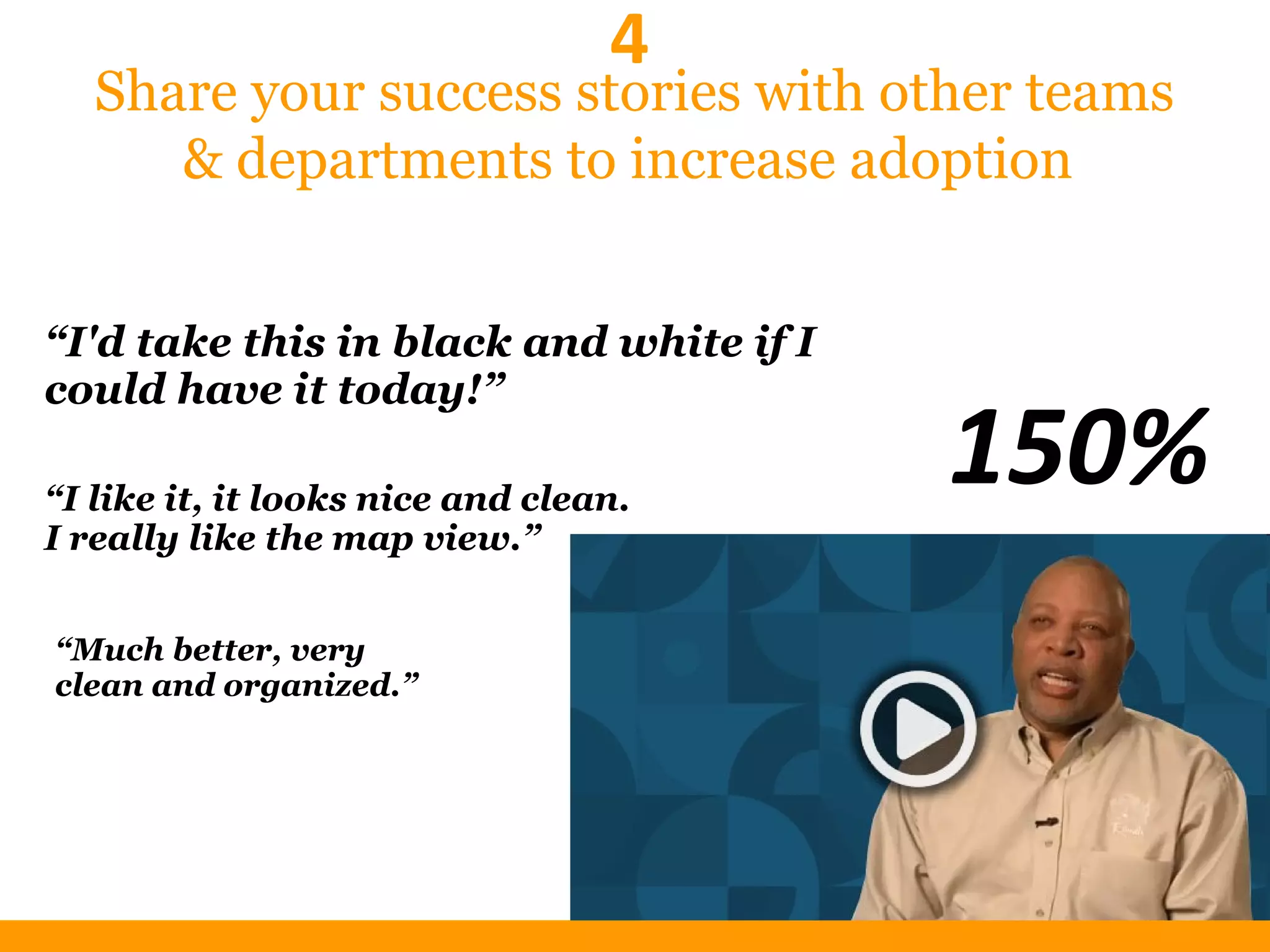 Share your success stories with other teams
& departments to increase adoption
“Much better, very
clean and organized.”
“I'd take this in black and white if I
could have it today!”
“I like it, it looks nice and clean.
I really like the map view.”
150%
4
 