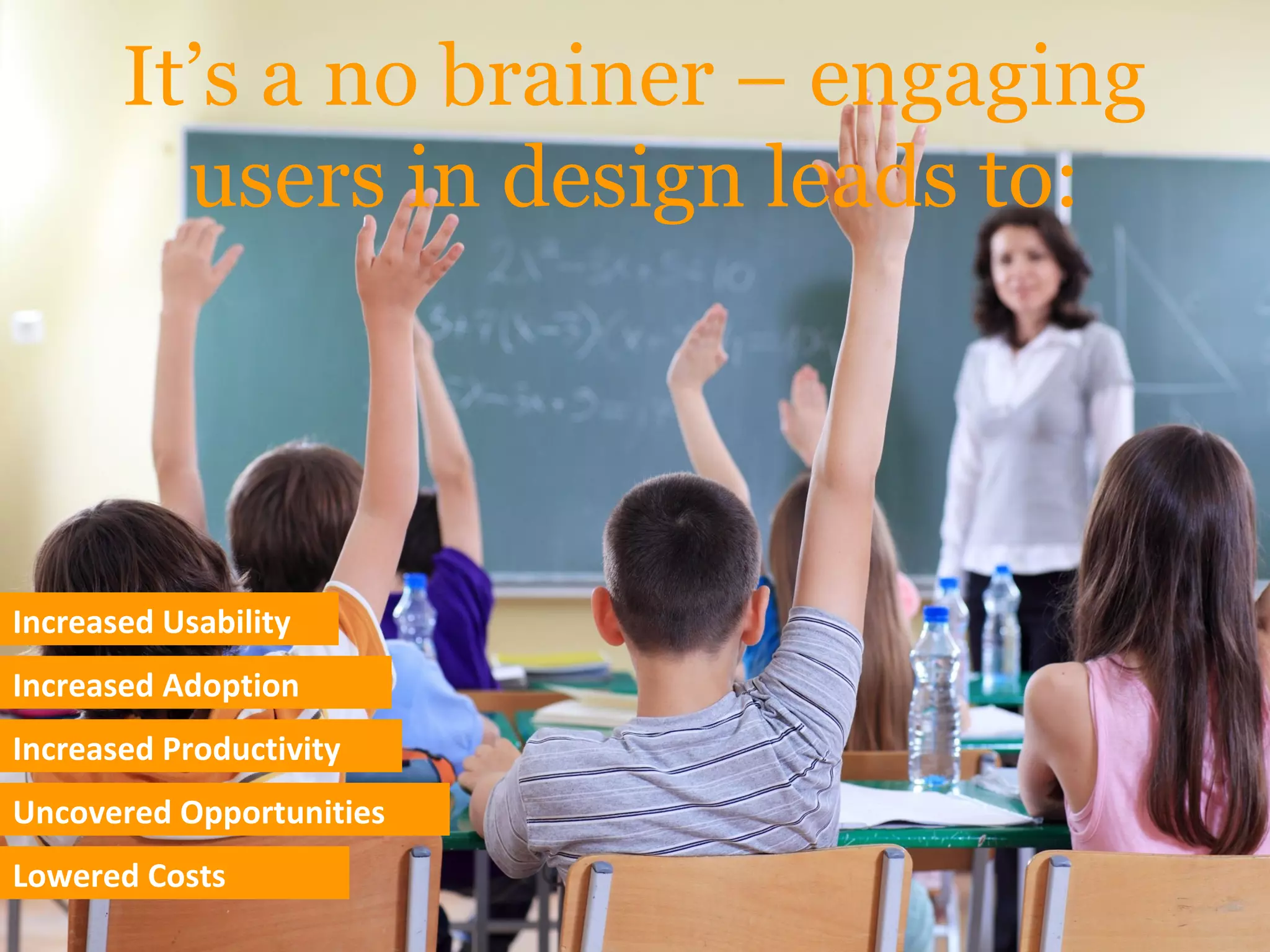 It’s a no brainer – engaging
users in design leads to:
Increased Usability
Increased Adoption
Increased Productivity
Uncovered Opportunities
Lowered Costs
 