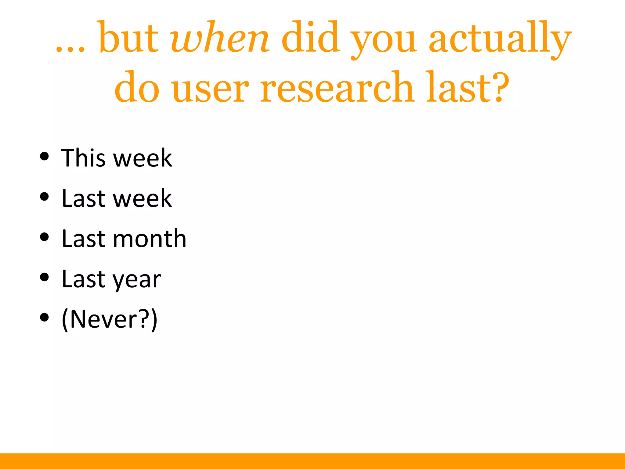 … but when did you actually
do user research last?
• This week
• Last week
• Last month
• Last year
• (Never?)
 